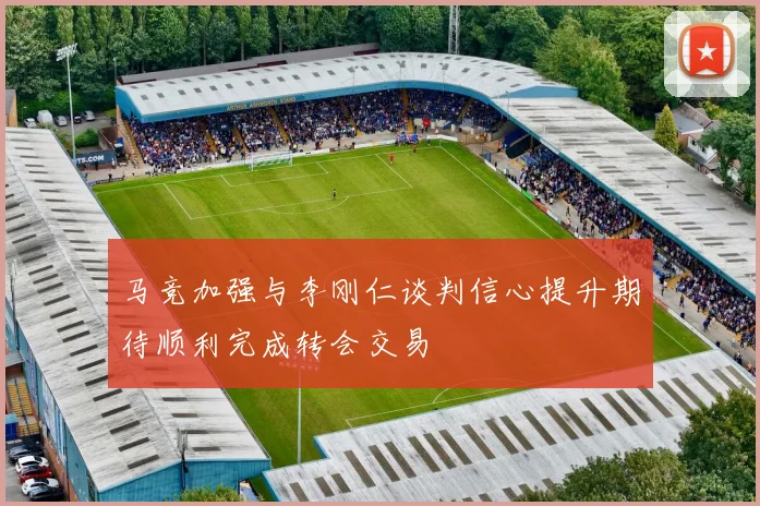 马竞加强与李刚仁谈判信心提升期待顺利完成转会交易