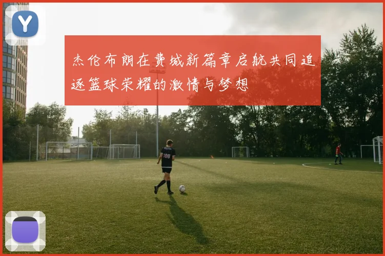 杰伦布朗在费城新篇章启航共同追逐篮球荣耀的激情与梦想