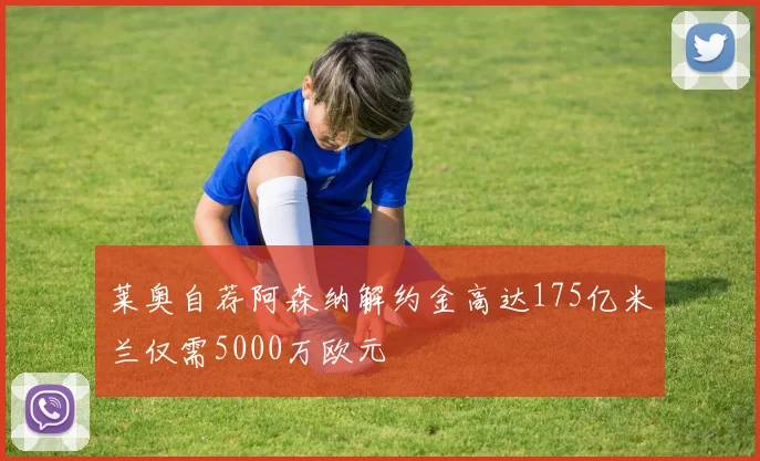 莱奥自荐阿森纳解约金高达175亿米兰仅需5000万欧元
