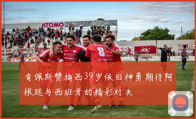 肯佩斯赞梅西39岁依旧神勇期待阿根廷与西班牙的精彩对决