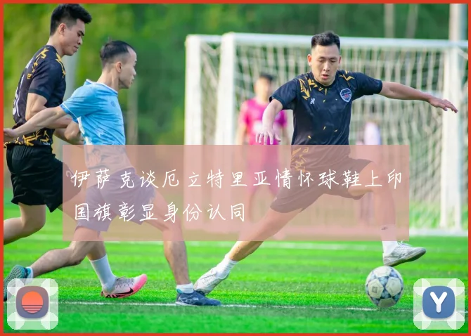 伊萨克谈厄立特里亚情怀球鞋上印国旗彰显身份认同
