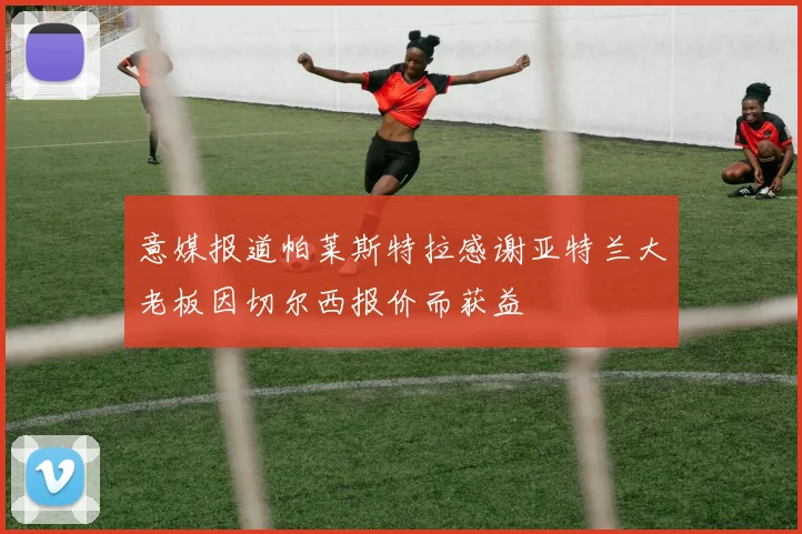 意媒报道帕莱斯特拉感谢亚特兰大老板因切尔西报价而获益