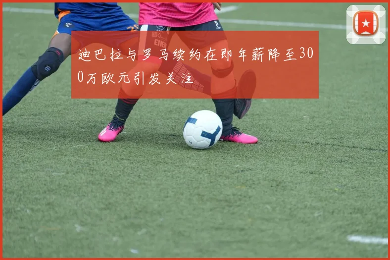 迪巴拉与罗马续约在即年薪降至300万欧元引发关注