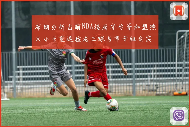 布朗分析当前NBA格局字母哥加盟热火小卡重返猛龙三球与华子组合实力强劲