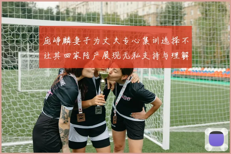 庞峥麟妻子为丈夫专心集训选择不让其回家陪产展现无私支持与理解