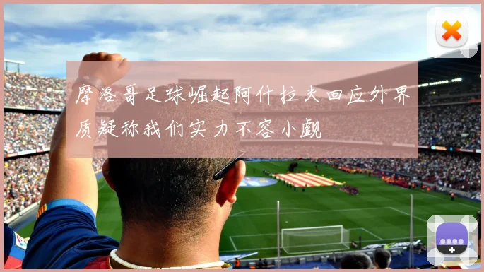 摩洛哥足球崛起阿什拉夫回应外界质疑称我们实力不容小觑