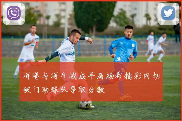海港与海牛战成平局杨希精彩内切破门助球队争取分数