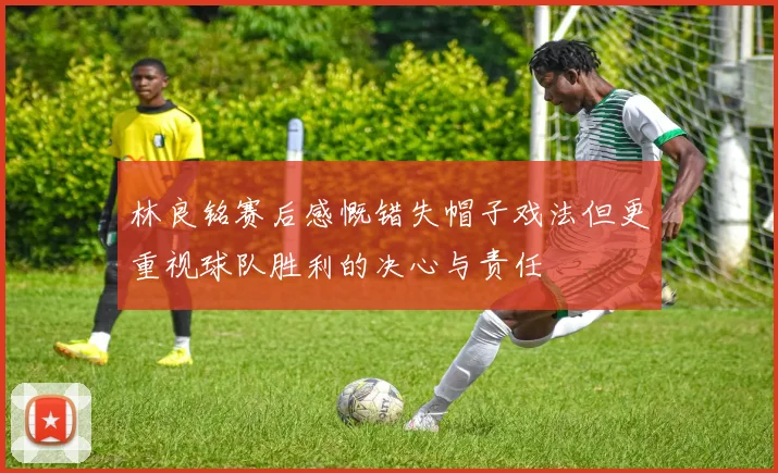 林良铭赛后感慨错失帽子戏法但更重视球队胜利的决心与责任