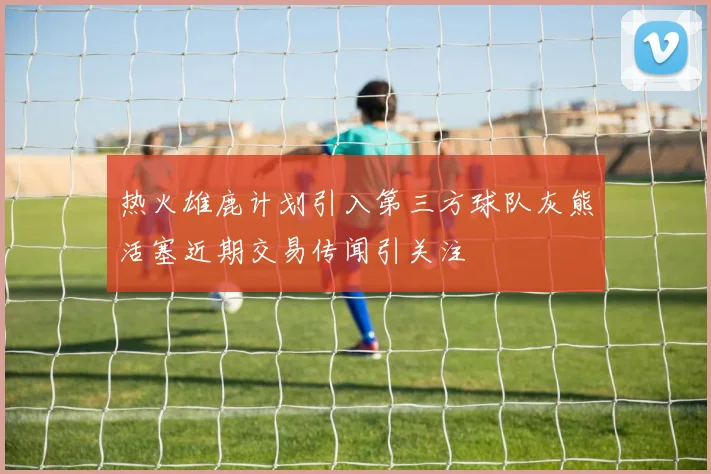 热火雄鹿计划引入第三方球队灰熊活塞近期交易传闻引关注