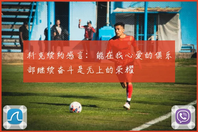 科克续约感言：能在我心爱的俱乐部继续奋斗是无上的荣耀