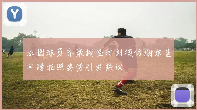法国球员齐聚搞怪时刻模仿谢尔基半蹲拍照姿势引发热议