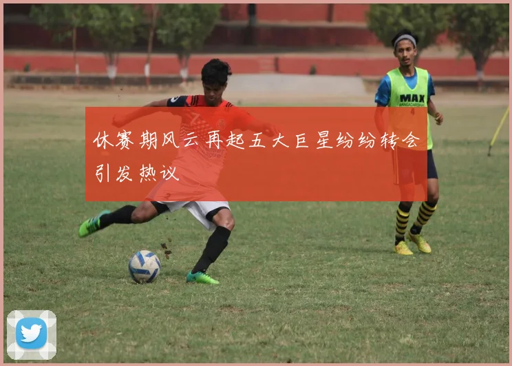 休赛期风云再起五大巨星纷纷转会引发热议
