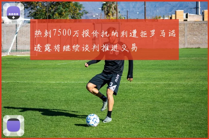 热刺7500万报价托纳利遭拒罗马诺透露将继续谈判推进交易